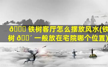 🍀 铁树客厅怎么摆放风水(铁树 🌴 一般放在宅院哪个位置)